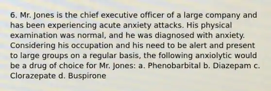 6. Mr. Jones is the chief executive officer of a large company and has been experiencing acute anxiety attacks. His physical examination was normal, and he was diagnosed with anxiety. Considering his occupation and his need to be alert and present to large groups on a regular basis, the following anxiolytic would be a drug of choice for Mr. Jones: a. Phenobarbital b. Diazepam c. Clorazepate d. Buspirone