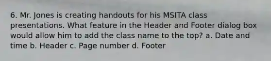 6. Mr. Jones is creating handouts for his MSITA class presentations. What feature in the Header and Footer dialog box would allow him to add the class name to the top? a. Date and time b. Header c. Page number d. Footer