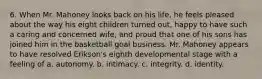 6. When Mr. Mahoney looks back on his life, he feels pleased about the way his eight children turned out, happy to have such a caring and concerned wife, and proud that one of his sons has joined him in the basketball goal business. Mr. Mahoney appears to have resolved Erikson's eighth developmental stage with a feeling of a. autonomy. b. intimacy. c. integrity. d. identity.