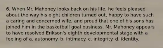 6. When Mr. Mahoney looks back on his life, he feels pleased about the way his eight children turned out, happy to have such a caring and concerned wife, and proud that one of his sons has joined him in the basketball goal business. Mr. Mahoney appears to have resolved Erikson's eighth developmental stage with a feeling of a. autonomy. b. intimacy. c. integrity. d. identity.