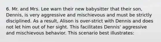 6. Mr. and Mrs. Lee warn their new babysitter that their son, Dennis, is very aggressive and mischievous and must be strictly disciplined. As a result, Alison is over-strict with Dennis and does not let him out of her sight. This facilitates Dennis' aggressive and mischievous behavior. This scenario best illustrates: