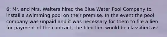 6: Mr. and Mrs. Walters hired the Blue Water Pool Company to install a swimming pool on their premise. In the event the pool company was unpaid and it was necessary for them to file a lien for payment of the contract, the filed lien would be classified as: