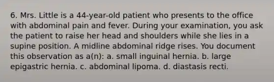 6. Mrs. Little is a 44-year-old patient who presents to the office with abdominal pain and fever. During your examination, you ask the patient to raise her head and shoulders while she lies in a supine position. A midline abdominal ridge rises. You document this observation as a(n): a. small inguinal hernia. b. large epigastric hernia. c. abdominal lipoma. d. diastasis recti.