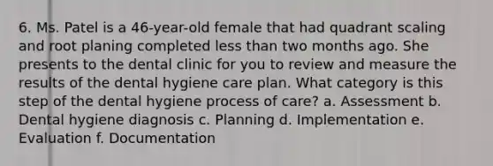 6. Ms. Patel is a 46-year-old female that had quadrant scaling and root planing completed less than two months ago. She presents to the dental clinic for you to review and measure the results of the dental hygiene care plan. What category is this step of the dental hygiene process of care? a. Assessment b. Dental hygiene diagnosis c. Planning d. Implementation e. Evaluation f. Documentation