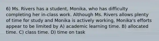 6) Ms. Rivers has a student, Monika, who has difficulty completing her in-class work. Although Ms. Rivers allows plenty of time for study and Monika is actively working, Monika's efforts appear to be limited by A) academic learning time. B) allocated time. C) class time. D) time on task