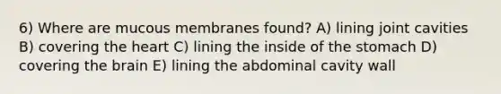 6) Where are mucous membranes found? A) lining joint cavities B) covering the heart C) lining the inside of the stomach D) covering the brain E) lining the abdominal cavity wall