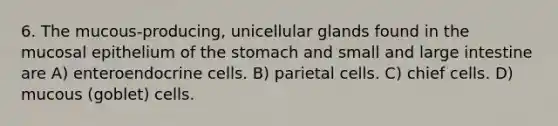 6. The mucous-producing, unicellular glands found in the mucosal epithelium of the stomach and small and large intestine are A) enteroendocrine cells. B) parietal cells. C) chief cells. D) mucous (goblet) cells.