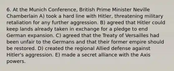 6. At the Munich Conference, British Prime Minister Neville Chamberlain A) took a hard line with Hitler, threatening military retaliation for any further aggression. B) agreed that Hitler could keep lands already taken in exchange for a pledge to end German expansion. C) agreed that the Treaty of Versailles had been unfair to the Germans and that their former empire should be restored. D) created the regional Allied defense against Hitler's aggression. E) made a secret alliance with the Axis powers.