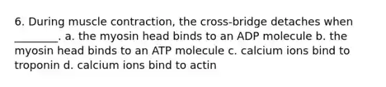 6. During muscle contraction, the cross-bridge detaches when ________. a. the myosin head binds to an ADP molecule b. the myosin head binds to an ATP molecule c. calcium ions bind to troponin d. calcium ions bind to actin