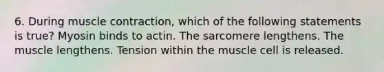 6. During <a href='https://www.questionai.com/knowledge/k0LBwLeEer-muscle-contraction' class='anchor-knowledge'>muscle contraction</a>, which of the following statements is true? Myosin binds to actin. The sarcomere lengthens. The muscle lengthens. Tension within the muscle cell is released.