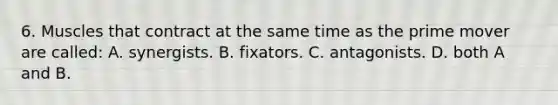 6. Muscles that contract at the same time as the prime mover are called: A. synergists. B. fixators. C. antagonists. D. both A and B.