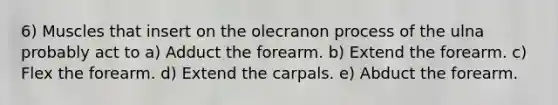 6) Muscles that insert on the olecranon process of the ulna probably act to a) Adduct the forearm. b) Extend the forearm. c) Flex the forearm. d) Extend the carpals. e) Abduct the forearm.