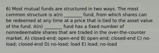 6) Most mutual funds are structured in two ways. The most common structure is a(n) ________ fund, from which shares can be redeemed at any time at a price that is tied to the asset value of the fund. A(n) ________ fund has a fixed number of nonredeemable shares that are traded in the over-the-counter market. A) closed-end; open-end B) open-end; closed-end C) no-load; closed-end D) no-load; load E) load; no-load