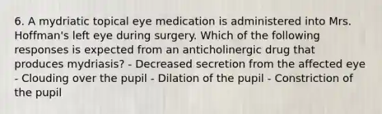 6. A mydriatic topical eye medication is administered into Mrs. Hoffman's left eye during surgery. Which of the following responses is expected from an anticholinergic drug that produces mydriasis? - Decreased secretion from the affected eye - Clouding over the pupil - Dilation of the pupil - Constriction of the pupil