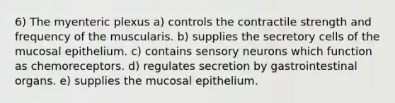 6) The myenteric plexus a) controls the contractile strength and frequency of the muscularis. b) supplies the secretory cells of the mucosal epithelium. c) contains sensory neurons which function as chemoreceptors. d) regulates secretion by gastrointestinal organs. e) supplies the mucosal epithelium.