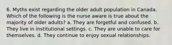 6. Myths exist regarding the older adult population in Canada. Which of the following is the nurse aware is true about the majority of older adults? a. They are forgetful and confused. b. They live in institutional settings. c. They are unable to care for themselves. d. They continue to enjoy sexual relationships.