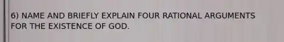 6) NAME AND BRIEFLY EXPLAIN FOUR RATIONAL ARGUMENTS FOR THE EXISTENCE OF GOD.