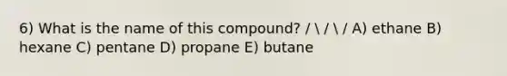 6) What is the name of this compound? /  /  / A) ethane B) hexane C) pentane D) propane E) butane