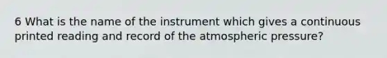 6 What is the name of the instrument which gives a continuous printed reading and record of the atmospheric pressure?