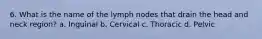 6. What is the name of the lymph nodes that drain the head and neck region? a. Inguinal b. Cervical c. Thoracic d. Pelvic