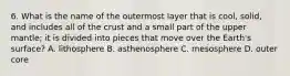 6. What is the name of the outermost layer that is cool, solid, and includes all of the crust and a small part of the upper mantle; it is divided into pieces that move over the Earth's surface? A. lithosphere B. asthenosphere C. mesosphere D. outer core