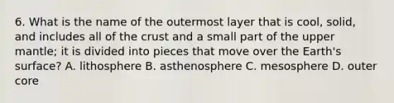 6. What is the name of the outermost layer that is cool, solid, and includes all of <a href='https://www.questionai.com/knowledge/karSwUsNbl-the-crust' class='anchor-knowledge'>the crust</a> and a small part of the upper mantle; it is divided into pieces that move over the Earth's surface? A. lithosphere B. asthenosphere C. mesosphere D. outer core