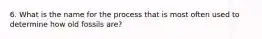 6. What is the name for the process that is most often used to determine how old fossils are?