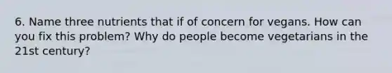 6. Name three nutrients that if of concern for vegans. How can you fix this problem? Why do people become vegetarians in the 21st century?