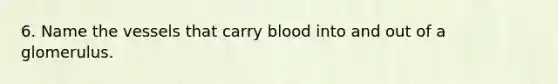 6. Name the vessels that carry blood into and out of a glomerulus.