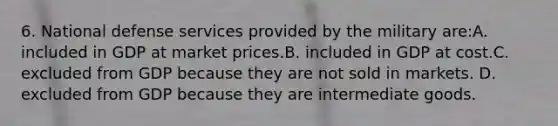 6. National defense services provided by the military are:A. included in GDP at market prices.B. included in GDP at cost.C. excluded from GDP because they are not sold in markets. D. excluded from GDP because they are intermediate goods.