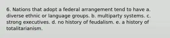 6. Nations that adopt a federal arrangement tend to have a. diverse ethnic or language groups. b. multiparty systems. c. strong executives. d. no history of feudalism. e. a history of totalitarianism.