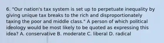 6. "Our nation's tax system is set up to perpetuate inequality by giving unique tax breaks to the rich and disproportionately taxing the poor and middle class." A person of which political ideology would be most likely to be quoted as expressing this idea? A. conservative B. moderate C. liberal D. radical