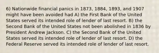 6) Nationwide financial panics in 1873, 1884, 1893, and 1907 might have been avoided had A) the First Bank of the United States served its intended role of lender of last resort. B) the Second Bank of the United States not been abolished in 1836 by President Andrew Jackson. C) the Second Bank of the United States served its intended role of lender of last resort. D) the Federal Reserve served its intended role of lender of last resort.