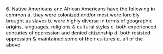 6. Native Americans and African Americans have the following in common a. they were colonized and/or most were forcibly brought as slaves b. were highly diverse in terms of geographic origins, languages, religions & cultural styles c. both experienced centuries of oppression and denied citizenship d. both resisted oppression & maintained some of their cultures e. all of the above