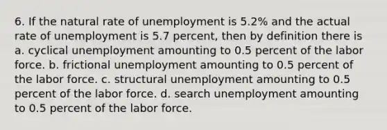 6. If the natural rate of unemployment is 5.2% and the actual rate of unemployment is 5.7 percent, then by definition there is a. cyclical unemployment amounting to 0.5 percent of the labor force. b. frictional unemployment amounting to 0.5 percent of the labor force. c. structural unemployment amounting to 0.5 percent of the labor force. d. search unemployment amounting to 0.5 percent of the labor force.