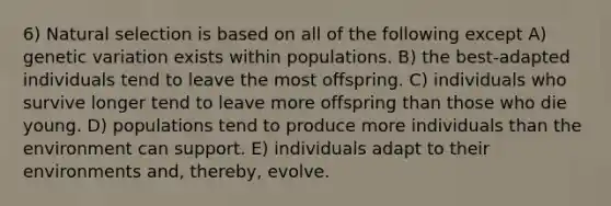 6) Natural selection is based on all of the following except A) genetic variation exists within populations. B) the best-adapted individuals tend to leave the most offspring. C) individuals who survive longer tend to leave more offspring than those who die young. D) populations tend to produce more individuals than the environment can support. E) individuals adapt to their environments and, thereby, evolve.