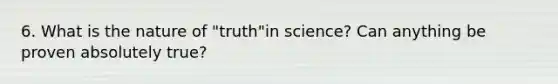 6. What is the nature of "truth"in science? Can anything be proven absolutely true?