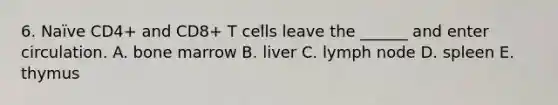 6. Naïve CD4+ and CD8+ T cells leave the ______ and enter circulation. A. bone marrow B. liver C. lymph node D. spleen E. thymus