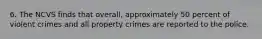 6. The NCVS finds that overall, approximately 50 percent of violent crimes and all property crimes are reported to the police.