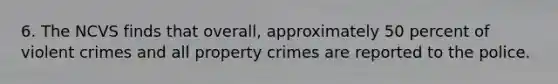 6. The NCVS finds that overall, approximately 50 percent of violent crimes and all property crimes are reported to the police.