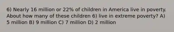 6) Nearly 16 million or 22% of children in America live in poverty. About how many of these children 6) live in extreme poverty? A) 5 million B) 9 million C) 7 million D) 2 million