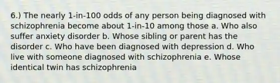 6.) The nearly 1-in-100 odds of any person being diagnosed with schizophrenia become about 1-in-10 among those a. Who also suffer anxiety disorder b. Whose sibling or parent has the disorder c. Who have been diagnosed with depression d. Who live with someone diagnosed with schizophrenia e. Whose identical twin has schizophrenia