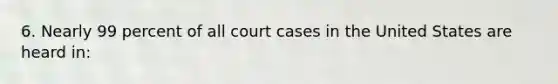 6. Nearly 99 percent of all court cases in the United States are heard in: