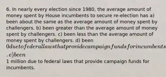 6. In nearly every election since 1980, the average amount of money spent by House incumbents to secure re-election has a) been about the same as the average amount of money spent by challengers. b) been greater than the average amount of money spent by challengers. c) been less than the average amount of money spent by challengers. d) been 0 due to federal laws that provide campaign funds for incumbents. e) been1 million due to federal laws that provide campaign funds for incumbents.