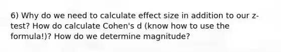 6) Why do we need to calculate effect size in addition to our z-test? How do calculate Cohen's d (know how to use the formula!)? How do we determine magnitude?