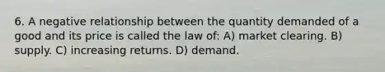 6. A negative relationship between the quantity demanded of a good and its price is called the law of: A) market clearing. B) supply. C) increasing returns. D) demand.