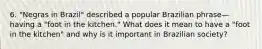 6. "Negras in Brazil" described a popular Brazilian phrase—having a "foot in the kitchen." What does it mean to have a "foot in the kitchen" and why is it important in Brazilian society?