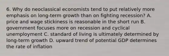 6. Why do neoclassical economists tend to put relatively more emphasis on long-term growth than on fighting recession? A. price and wage stickiness is reasonable in the short run B. government focuses more on recession and cyclical unemployment C. standard of living is ultimately determined by long-term growth D. upward trend of potential GDP determines the rate of inflation