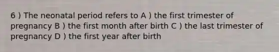 6 ) The neonatal period refers to A ) the first trimester of pregnancy B ) the first month after birth C ) the last trimester of pregnancy D ) the first year after birth