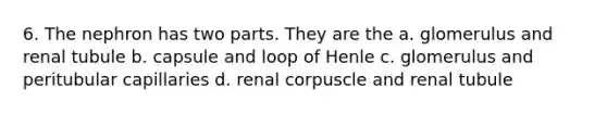 6. The nephron has two parts. They are the a. glomerulus and renal tubule b. capsule and loop of Henle c. glomerulus and peritubular capillaries d. renal corpuscle and renal tubule